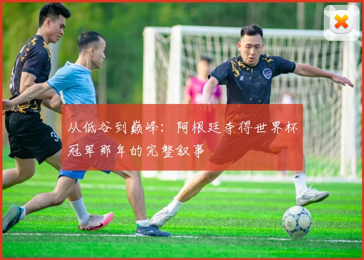 从低谷到巅峰：阿根廷夺得世界杯冠军那年的完整叙事