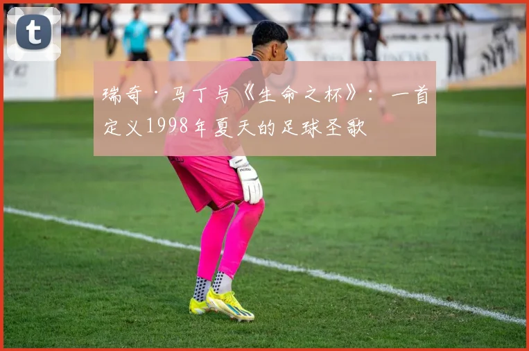 瑞奇·马丁与《生命之杯》：一首定义1998年夏天的足球圣歌