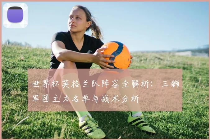 世界杯英格兰队阵容全解析：三狮军团主力名单与战术分析
