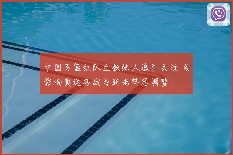 中国男篮红队主教练人选引关注 或影响奥运备战与新老阵容调整