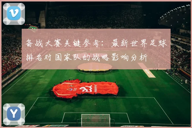 备战大赛关键参考：最新世界足球排名对国家队的战略影响分析