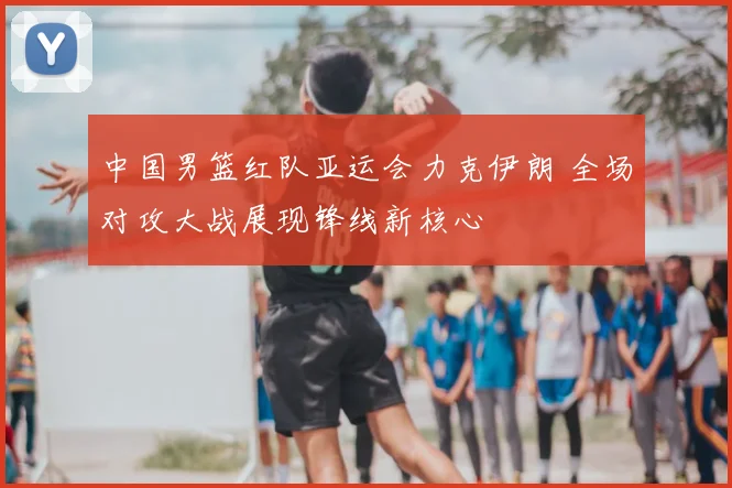 中国男篮红队亚运会力克伊朗 全场对攻大战展现锋线新核心