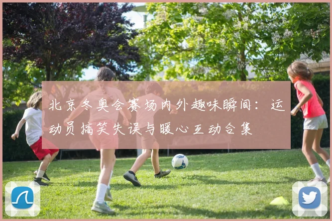 北京冬奥会赛场内外趣味瞬间：运动员搞笑失误与暖心互动合集