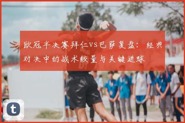 欧冠半决赛拜仁vs巴萨复盘：经典对决中的战术较量与关键进球