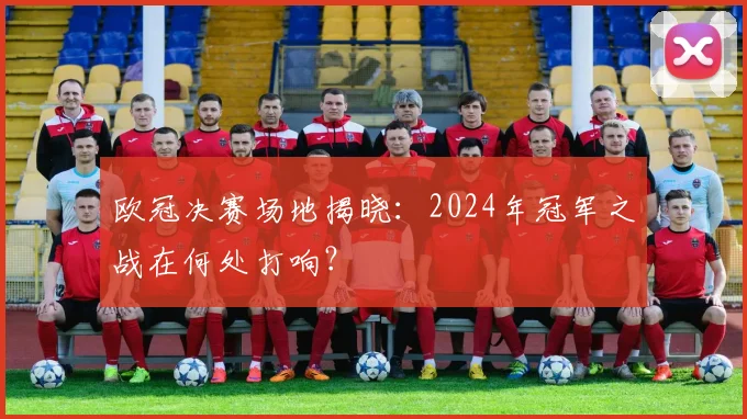 欧冠决赛场地揭晓：2024年冠军之战在何处打响？