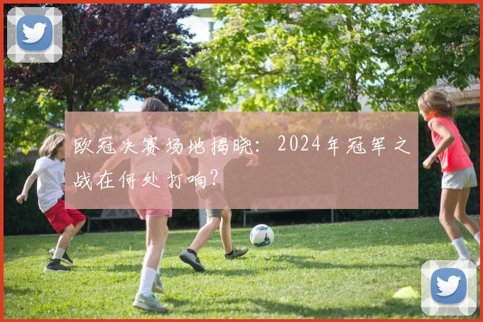 欧冠决赛场地揭晓：2024年冠军之战在何处打响？
