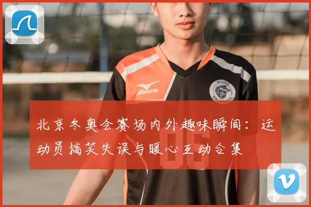北京冬奥会赛场内外趣味瞬间：运动员搞笑失误与暖心互动合集