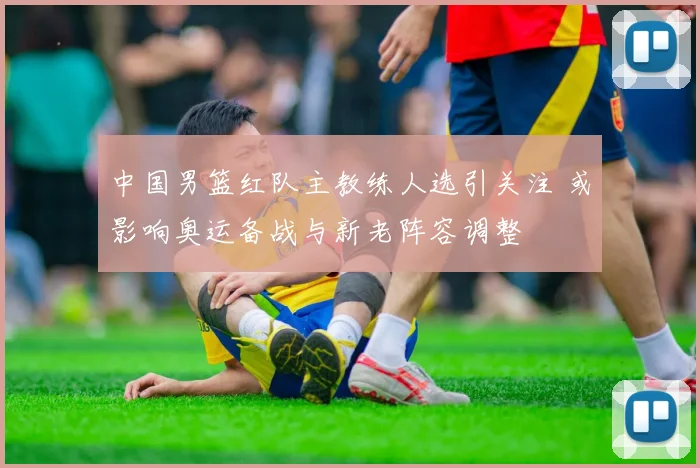 中国男篮红队主教练人选引关注 或影响奥运备战与新老阵容调整