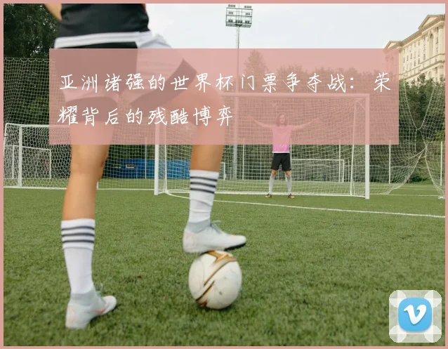 亚洲诸强的世界杯门票争夺战：荣耀背后的残酷博弈