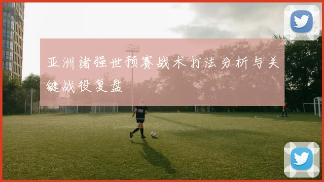 亚洲诸强世预赛战术打法分析与关键战役复盘