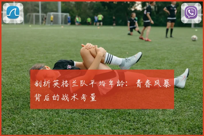 剖析英格兰队平均年龄：青春风暴背后的战术考量