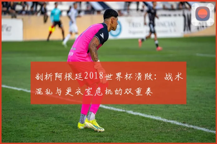 剖析阿根廷2018世界杯溃败：战术混乱与更衣室危机的双重奏