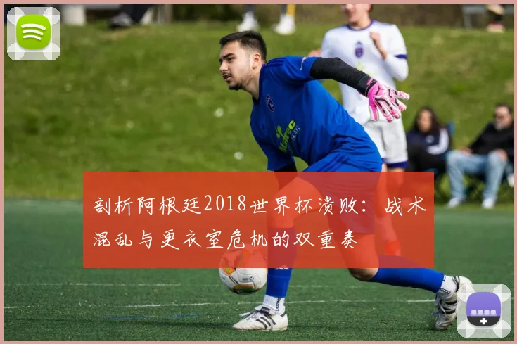 剖析阿根廷2018世界杯溃败：战术混乱与更衣室危机的双重奏