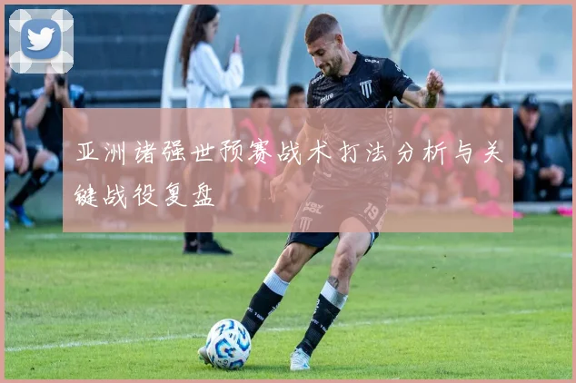 亚洲诸强世预赛战术打法分析与关键战役复盘